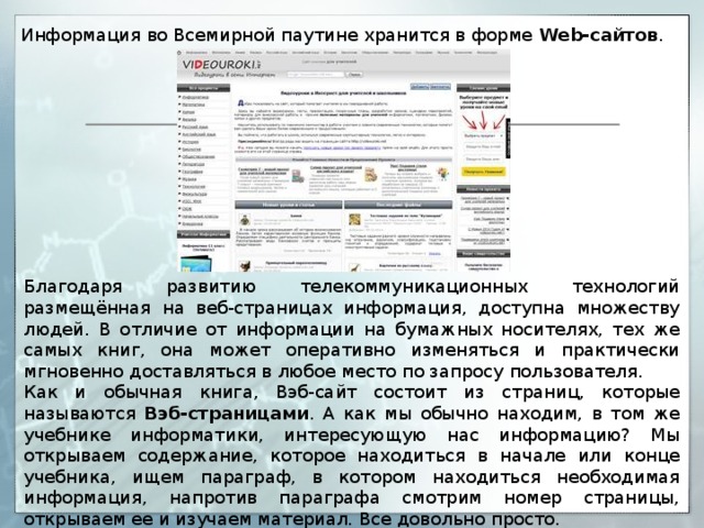 Информация во Всемирной паутине хранится в форме Web-сайтов . Благодаря развитию телекоммуникационных технологий размещённая на веб-страницах информация, доступна множеству людей. В отличие от информации на бумажных носителях, тех же самых книг, она может оперативно изменяться и практически мгновенно доставляться в любое место по запросу пользователя. Как и обычная книга, Вэб-сайт состоит из страниц, которые называются Вэб-страницами . А как мы обычно находим, в том же учебнике информатики, интересующую нас информацию? Мы открываем содержание, которое находиться в начале или конце учебника, ищем параграф, в котором находиться необходимая информация, напротив параграфа смотрим номер страницы, открываем ее и изучаем материал. Все довольно просто. 