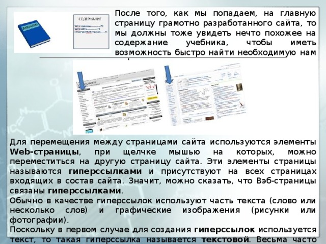 После того, как мы попадаем, на главную страницу грамотно разработанного сайта, то мы должны тоже увидеть нечто похожее на содержание учебника, чтобы иметь возможность быстро найти необходимую нам информацию. Для перемещения между страницами сайта используются элементы Web-страницы , при щелчке мышью на которых, можно переместиться на другую страницу сайта. Эти элементы страницы называются гиперссылками и присутствуют на всех страницах входящих в состав сайта. Значит, можно сказать, что Вэб-страницы связаны гиперссылками . Обычно в качестве гиперссылок используют часть текста (слово или несколько слов) и графические изображения (рисунки или фотографии). Поскольку в первом случае для создания гиперссылок используется текст, то такая гиперссылка называется текстовой . Весьма часто текстовая гиперссылка представляет собой подчеркнутый текст синего цвета. 