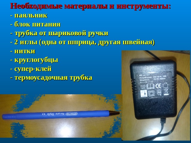 Необходимые материалы и инструменты:  - паяльник  - блок питания  - трубка от шариковой ручки  - 2 иглы (одна от шприца, другая швейная)  - нитки  - круглогубцы  - супер-клей  - термоусадочная трубка 