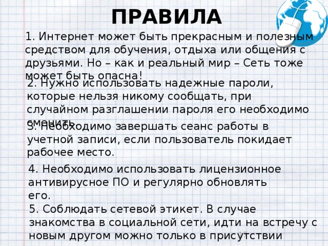 ПРАВИЛА 1. Интернет может быть прекрасным и полезным средством для обучения, отдыха или общения с друзьями. Но – как и реальный мир – Сеть тоже может быть опасна! 2. Нужно использовать надежные пароли, которые нельзя никому сообщать, при случайном разглашении пароля его необходимо сменить. 3. Необходимо завершать сеанс работы в учетной записи, если пользователь покидает рабочее место. 4. Необходимо использовать лицензионное антивирусное ПО и регулярно обновлять его. 5. Соблюдать сетевой этикет. В случае знакомства в социальной сети, идти на встречу с новым другом можно только в присутствии взрослых .