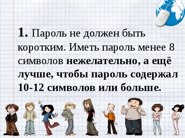 1.   Пароль не должен быть коротким. Иметь пароль менее 8 символов нежелательно, а ещё лучше, чтобы пароль содержал 10-12 символов или больше.
