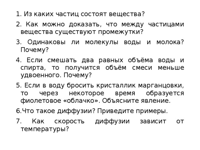 1. Из каких частиц состоят вещества? 2. Как можно доказать, что между частицами вещества существуют промежутки? 3. Одинаковы ли молекулы воды и молока? Почему? 4. Если смешать два равных объёма воды и спирта, то получится объём смеси меньше удвоенного. Почему? 5. Если в воду бросить кристаллик марганцовки, то через некоторое время образуется фиолетовое «облачко». Объясните явление. 6.Что такое диффузии? Приведите примеры. 7. Как скорость диффузии зависит от температуры? 