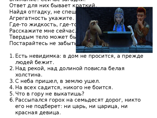 Внимание! Сейчас загадки.  Ответ для них бывает краткий.  Найдя отгадку, не спешите,  Агрегатность укажите.  Где-то жидкость, где-то газ,  Расскажите мне сейчас.  Твердым тело может быть,  Постарайтесь не забыть. Есть невидимка: в дом не просится, а прежде людей бежит. Над рекой, над долиной повисла белая холстина. С неба пришел, в землю ушел. На всех садится, никого не боится. Что в гору не выкатишь? Рассыпался горох на семьдесят дорог, никто его не подберет: ни царь, ни царица, ни красная девица. 