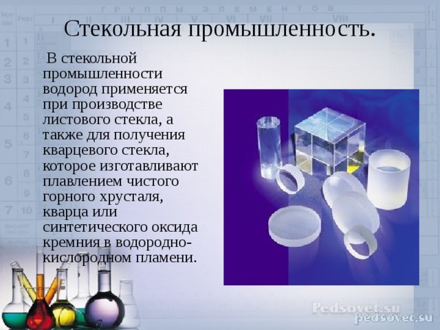 Стекольная промышленность.    В стекольной промышленности водород применяется при производстве листового стекла, а также для получения кварцевого стекла, которое изготавливают плавлением чистого горного хрусталя, кварца или синтетического оксида кремния в водородно-кислородном пламени. 