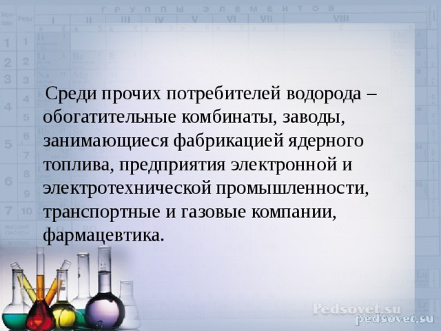  Среди прочих потребителей водорода – обогатительные комбинаты, заводы, занимающиеся фабрикацией ядерного топлива, предприятия электронной и электротехнической промышленности, транспортные и газовые компании, фармацевтика.   