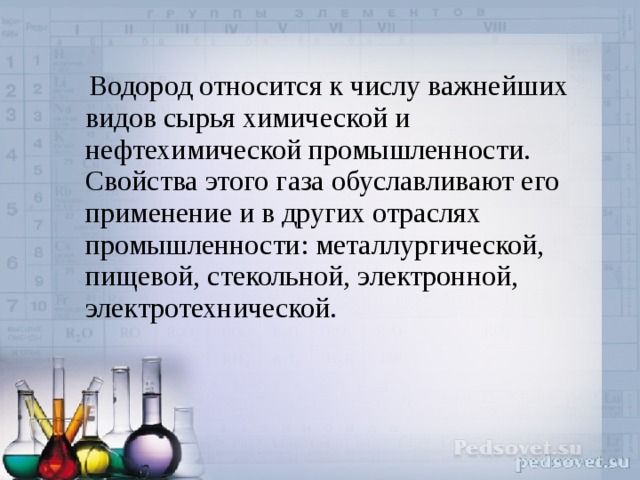  Водород относится к числу важнейших видов сырья химической и нефтехимической промышленности. Свойства этого газа обуславливают его применение и в других отраслях промышленности: металлургической, пищевой, стекольной, электронной, электротехнической. 