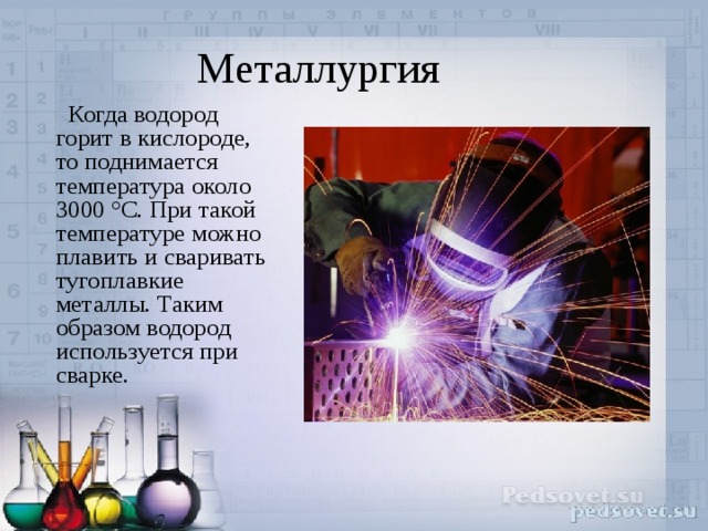 Металлургия  Когда водород горит в кислороде, то поднимается температура около 3000 °C. При такой температуре можно плавить и сваривать тугоплавкие металлы. Таким образом водород используется при сварке. 