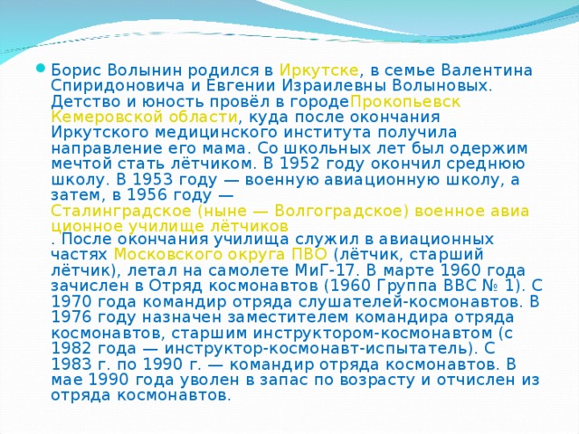 Борис Волынин родился в  Иркутске , в семье Валентина Спиридоновича и Евгении Израилевны Волыновых. Детство и юность провёл в городе Прокопьевск   Кемеровской области , куда после окончания Иркутского медицинского института получила направление его мама. Со школьных лет был одержим мечтой стать лётчиком. В 1952 году окончил среднюю школу. В 1953 году — военную авиационную школу, а затем, в 1956 году —  Сталинградское (ныне — Волгоградское) военное авиационное училище лётчиков . После окончания училища служил в авиационных частях  Московского округа ПВО  (лётчик, старший лётчик), летал на самолете МиГ-17. В марте 1960 года зачислен в Отряд космонавтов (1960 Группа ВВС № 1). С 1970 года командир отряда слушателей-космонавтов. В 1976 году назначен заместителем командира отряда космонавтов, старшим инструктором-космонавтом (с 1982 года — инструктор-космонавт-испытатель). С 1983 г. по 1990 г. — командир отряда космонавтов. В мае 1990 года уволен в запас по возрасту и отчислен из отряда космонавтов. 