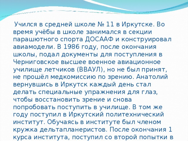  Учился в средней школе № 11 в Иркутске. Во время учёбы в школе занимался в секции парашютного спорта ДОСААФ и конструировал авиамодели. В 1986 году, после окончания школы, подал документы для поступления в Черниговское высшее военное авиационное училище летчиков (ВВАУЛ), но не был принят, не прошёл медкомиссию по зрению. Анатолий вернувшись в Иркутск каждый день стал делать специальные упражнения для глаз, чтобы восстановить зрение и снова попробовать поступить в училище. В том же году поступил в Иркутский политехнический институт. Обучаясь в институте был членом кружка дельтапланеристов. После окончания 1 курса института, поступил со второй попытки в Черниговское высшее военное авиационное училище летчиков (ВВАУЛ), которое окончил с золотой медалью в 1991 году. 