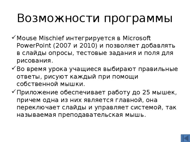 Возможности программы Mouse Mischief интегрируется в Microsoft PowerPoint (2007 и 2010) и позволяет добавлять в слайды опросы, тестовые задания и поля для рисования. Во время урока учащиеся выбирают правильные ответы, рисуют каждый при помощи собственной мышки. Приложение обеспечивает работу до 25 мышек, причем одна из них является главной, она переключает слайды и управляет системой, так называемая преподавательская мышь. 