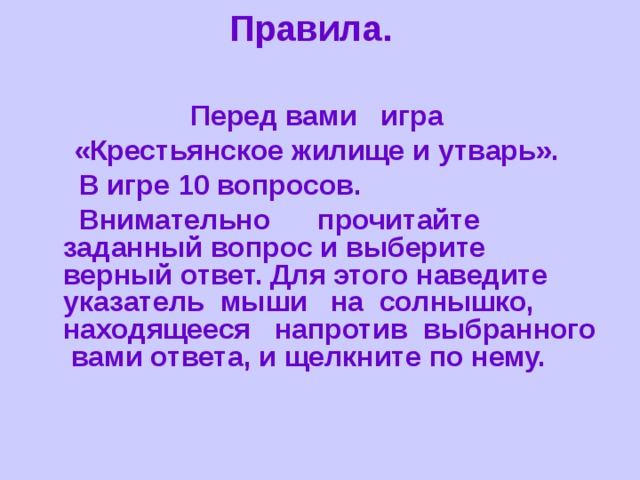 Правила.  Перед вами игра «Крестьянское жилище и утварь».  В игре 10 вопросов.  Внимательно прочитайте заданный вопрос и выберите верный ответ. Для этого наведите указатель мыши на солнышко, находящееся напротив выбранного вами ответа, и щелкните по нему.  