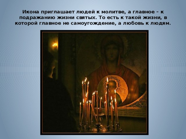 Икона приглашает людей к молитве, а главное – к подражанию жизни святых. То есть к такой жизни, в которой главное не самоугождение, а любовь к людям. 