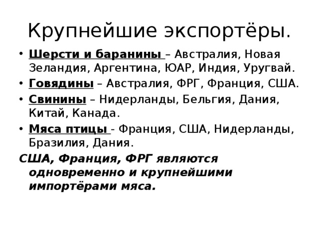 Крупнейшие экспортёры. Шерсти и баранины – Австралия, Новая Зеландия, Аргентина, ЮАР, Индия, Уругвай. Говядины – Австралия, ФРГ, Франция, США. Свинины – Нидерланды, Бельгия, Дания, Китай, Канада. Мяса птицы - Франция, США, Нидерланды, Бразилия, Дания. США, Франция, ФРГ являются одновременно и крупнейшими импортёрами мяса. 