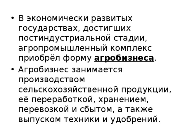 В экономически развитых государствах, достигших постиндустриальной стадии, агропромышленный комплекс приобрёл форму агробизнеса . Агробизнес занимается производством сельскохозяйственной продукции, её переработкой, хранением, перевозкой и сбытом, а также выпуском техники и удобрений. 