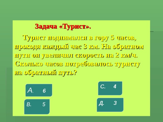  Задача «Турист».  Турист поднимался в гору 5 часов, проходя каждый час 3 км. На обратном пути он увеличил скорость на 2 км/ч. Сколько часов потребовалось туристу на обратный путь? С. 4 А . 6 Д. 3 В. 5 