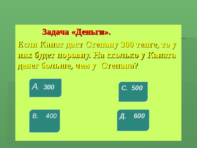  Задача «Деньги». Если Канат даст Степану 300 тенге, то у них будет поровну. На сколько у Каната денег больше, чем у Степана? А . 300 С. 500 В. 400 Д. 600 