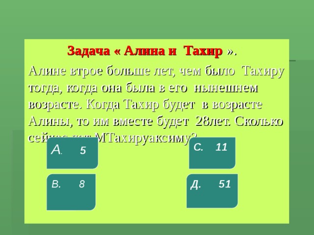  Задача « Алина и Тахир ». Алине втрое больше лет, чем было Тахиру тогда, когда она была в его нынешнем возрасте. Когда Тахир будет в возрасте Алины, то им вместе будет 28лет. Сколько сейчас лет МТахируаксиму? А . 5 С. 11 В. 8 Д. 51 