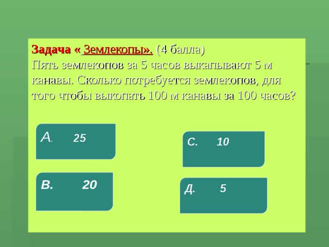 Задача «  Землекопы».  (4 балла)  Пять землекопов за 5 часов выкапывают 5 м канавы. Сколько потребуется землекопов, для того чтобы выкопать 100 м канавы за 100 часов?   А . 25 С. 10 В. 20 Д. 5 