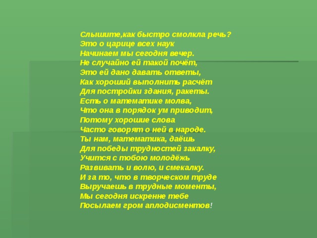 Слышите,как быстро смолкла речь? Это о царице всех наук Начинаем мы сегодня вечер. Не случайно ей такой почёт, Это ей дано давать ответы, Как хороший выполнить расчёт Для постройки здания, ракеты. Есть о математике молва, Что она в порядок ум приводит, Потому хорошие слова Часто говорят о ней в народе. Ты нам, математика, даёшь Для победы трудностей закалку, Учится с тобою молодёжь Развивать и волю, и смекалку. И за то, что в творческом труде Выручаешь в трудные моменты, Мы сегодня искренне тебе Посылаем гром аплодисментов ! 