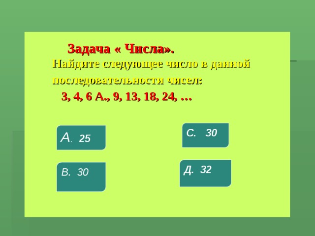  Задача « Числа».    Найдите следующее число в данной  последовательности чисел:  3, 4, 6 А., 9, 13, 18, 24, … С. 30 А . 25 Д. 32 В. 30 