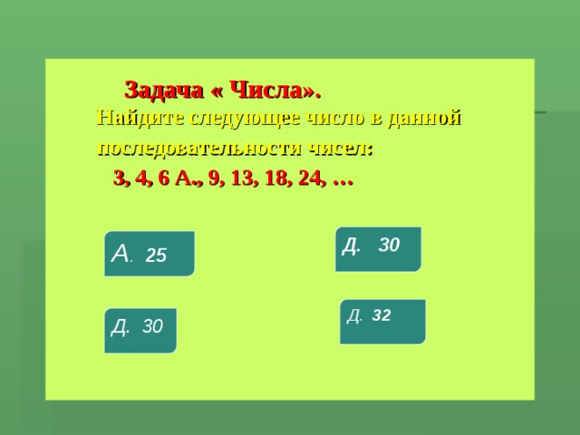  Задача « Числа».    Найдите следующее число в данной  последовательности чисел:  3, 4, 6 А., 9, 13, 18, 24, … Д. 30 А . 25 Д. 32 Д. 30 