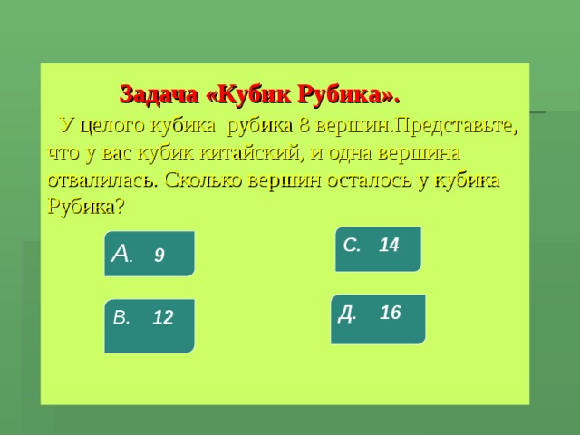  Задача «Кубик Рубика».      У целого кубика рубика 8 вершин.Представьте, что у вас кубик китайский, и одна вершина отвалилась. Сколько вершин осталось у кубика Рубика? С. 14 А . 9 Д. 16 В. 12 