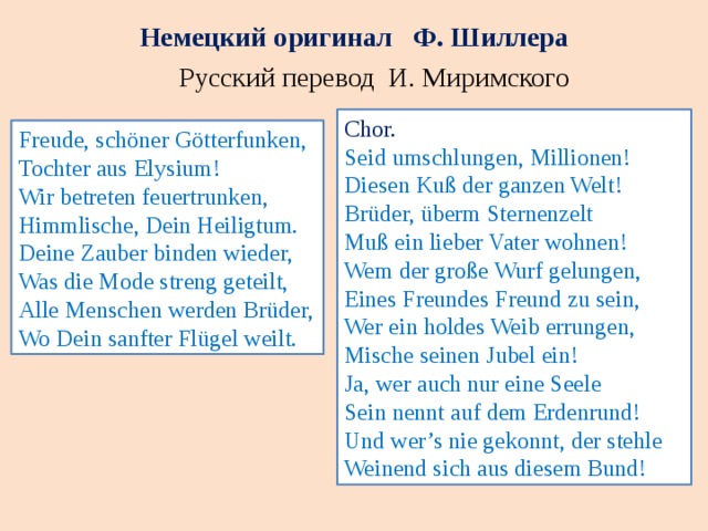 Немецкий оригинал Ф. Шиллера Русский перевод И. Миримского Chor. Seid umschlungen, Millionen! Diesen Kuß der ganzen Welt! Brüder, überm Sternenzelt Muß ein lieber Vater wohnen! Wem der große Wurf gelungen, Eines Freundes Freund zu sein, Wer ein holdes Weib errungen, Mische seinen Jubel ein! Ja, wer auch nur eine Seele Sein nennt auf dem Erdenrund! Und wer’s nie gekonnt, der stehle Weinend sich aus diesem Bund! Freude, schöner Götterfunken, Tochter aus Elysium! Wir betreten feuertrunken, Himmlische, Dein Heiligtum. Deine Zauber binden wieder, Was die Mode streng geteilt, Alle Menschen werden Brüder, Wo Dein sanfter Flügel weilt. 