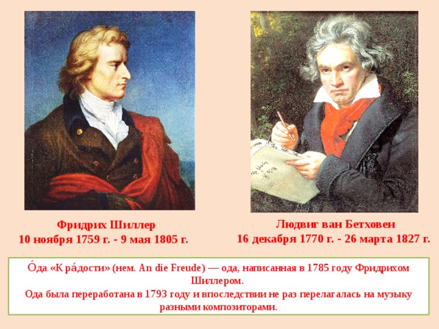 Людвиг ван Бетховен 16 декабря 1770 г. - 26 марта 1827 г. Фридрих Шиллер 10 ноября 1759 г. - 9 мая 1805 г. О́да «К ра́дости» (нем. An die Freude) — ода, написанная в 1785 году Фридрихом Шиллером. Ода была переработана в 1793 году и впоследствии не раз перелагалась на музыку разными композиторами. 