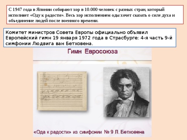 С 1947 года в Японии собирают хор в 10.000 человек с разных стран, который исполняет «Оду к радости». Весь хор исполнением оды хочет сказать о силе духа и объединение людей после военного времени. Комитет министров Совета Европы официально объявил Европейский гимн 19 января 1972 года в Страсбурге: 4-я часть 9-й симфонии Людвига ван Бетховена. 