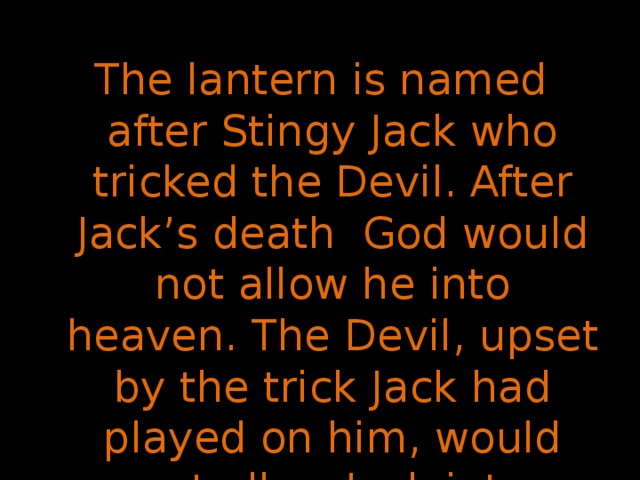The lantern is named after Stingy Jack who tricked the Devil. After Jack’s death God would not allow he into heaven. The Devil, upset by the trick Jack had played on him, would not allow Jack into hell. So, Jack went away into the dark night with only a burning coal to light his way.  