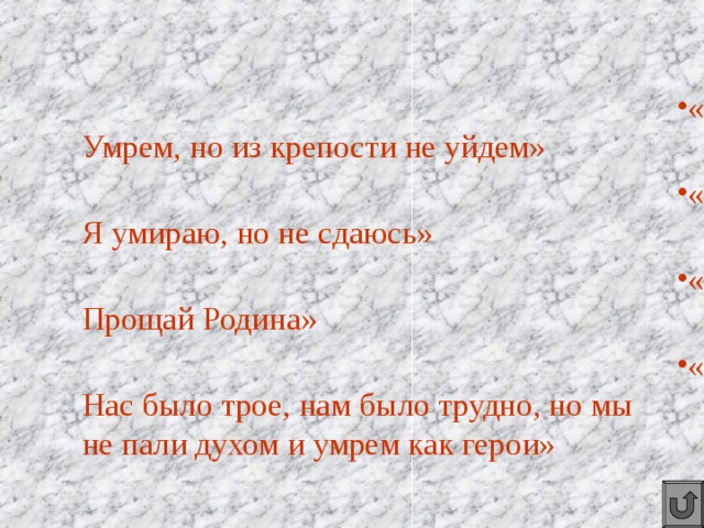 «Умрем, но из крепости не уйдем» «Я умираю, но не сдаюсь» «Прощай Родина» «Нас было трое, нам было трудно, но мы не пали духом и умрем как герои» 