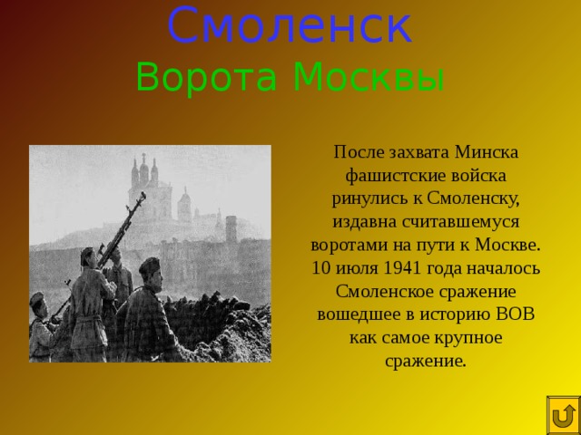 Смоленск Ворота Москвы После захвата Минска фашистские войска ринулись к Смоленску, издавна считавшемуся воротами на пути к Москве. 10 июля 1941 года началось Смоленское сражение вошедшее в историю ВОВ как самое крупное сражение. 