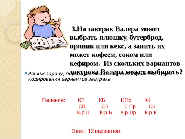      3.На завтрак Валера может выбрать плюшку, бутерброд, пряник или кекс, а запить их может кофеем, соком или кефиром. Из скольких вариантов завтрака Валера может выбирать?   Решим задачу, перебирая всевозможные варианты, путем кодирования вариантов завтрака   Решение: КП КБ К Пр КК  СП СБ С Пр СК  К-р П К-р Б К-р Пр К-р К Ответ: 12 вариантов. 