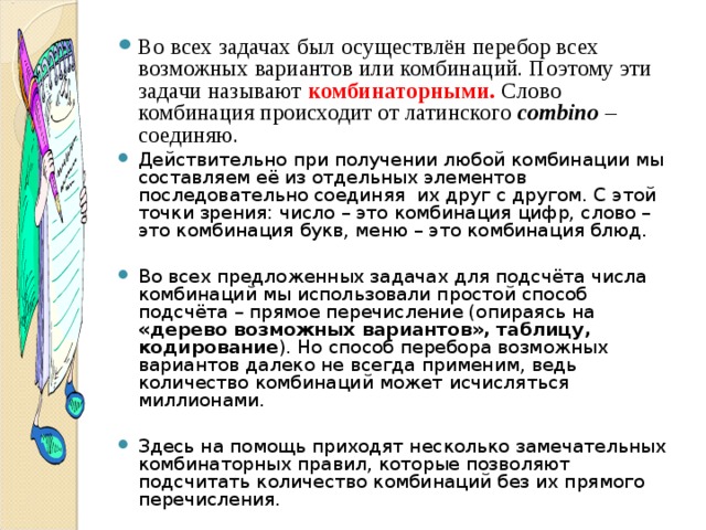 Во всех задачах был осуществлён перебор всех возможных вариантов или комбинаций. Поэтому эти задачи называют комбинаторными.  Слово комбинация происходит от латинского combino  – соединяю. Действительно при получении любой комбинации мы составляем её из отдельных элементов последовательно соединяя их друг с другом. С этой точки зрения: число – это комбинация цифр, слово – это комбинация букв, меню – это комбинация блюд.  Во всех предложенных задачах для подсчёта числа комбинаций мы использовали простой способ подсчёта – прямое перечисление (опираясь на «дерево возможных вариантов», таблицу, кодирование ). Но способ перебора возможных вариантов далеко не всегда применим, ведь количество комбинаций может исчисляться миллионами.  Здесь на помощь приходят несколько замечательных комбинаторных правил, которые позволяют подсчитать количество комбинаций без их прямого перечисления.   