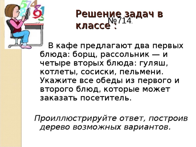 Решение задач в классе :   № 714 .   В кафе предлагают два первых блюда: борщ, рассольник — и четыре вторых блюда: гуляш, котлеты, сосиски, пельмени. Укажите все обеды из первого и второго блюд, которые может заказать посетитель.  Проиллюстрируйте ответ, построив дерево возможных вариантов.  