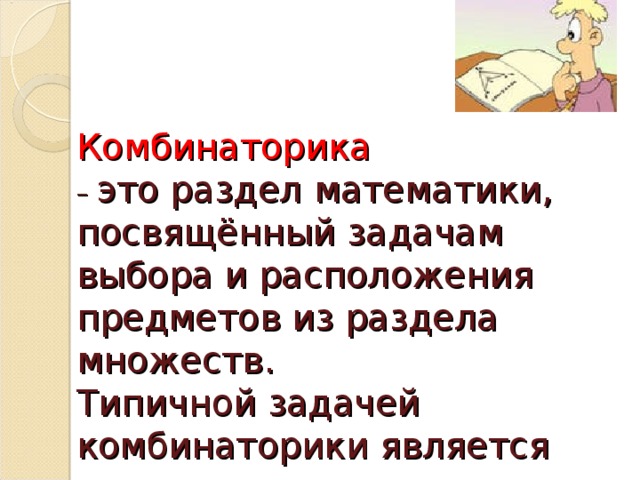 Комбинаторика   – это раздел математики, посвящённый задачам выбора и расположения предметов из раздела множеств.  Типичной задачей комбинаторики является задача перечисления комбинаций, составленных из нескольких предметов.   