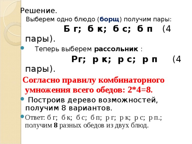 Решение.  Выберем одно блюдо ( борщ ) получим пары:  Б г; б к; б с; б п (4 пары).  Теперь выберем рассольник :  Рг; р к; р с; р п (4 пары).  Согласно правилу комбинаторного умножения всего обедов: 2*4=8.  Построив дерево возможностей, получим 8 вариантов. Ответ: б г; б к; б с; б п; р г; р к; р с; р п.; получим 8 разных обедов из двух блюд.  