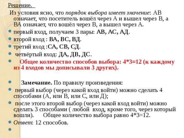 Решение.  Из условия ясно, что порядок выбора имеет значение : АВ означает, что посетитель вошёл через А и вышел через В, а ВА означает, что вошёл через В, а вышел через А. первый вход, получаем 3 пары: АВ, АС, АД . второй вход : ВА, ВС, ВД . третий вход : СА, СВ, СД .  четвёртый вход: ДА, ДВ, ДС .  Общее количество способов выбора: 4*3=12 (к каждому из 4 входов мы дописывали 3 других).   Замечание. По правилу произведения:  первый выбор (через какой вход войти) можно сделать 4 способами (А, или В, или С, или Д);  после этого второй выбор (через какой вход войти) можно сделать 3 способами ( любой вход, кроме того, через который вошли). Общее количество выбора равно 4*3=12. Ответ : 12 способов.    