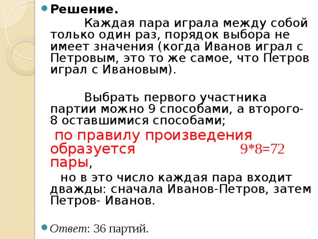 Решение.   Каждая пара играла между собой только один раз, порядок выбора не имеет значения (когда Иванов играл с Петровым, это то же самое, что Петров играл с Ивановым).  Выбрать первого участника партии можно 9 способами, а второго- 8 оставшимися способами;  по правилу произведения образуется 9*8=72 пары ,  но в это число каждая пара входит дважды: сначала Иванов-Петров, затем Петров- Иванов. Ответ : 36 партий. 