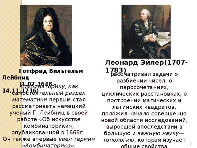 Леонард Эйлер(1707-1783)  Готфрид Вильгельм Лейбниц  (1.07.1646 - 14.11.1716) рассматривал задачи о разбиении чисел, о паросочетаниях, циклических расстановках, о построении магических и латинских квадратов,  положил начало совершенно новой области исследований, выросшей впоследствии в большую и важную науку—топологию , которая изучает общие свойства пространства и фигур. Комбинаторику, как самостоятельный раздел математики первым стал рассматривать немецкий ученый Г. Лейбниц в своей работе «Об искусстве комбинаторики», опубликованной в 1666г. Он также впервые ввел термин «Комбинаторика».  