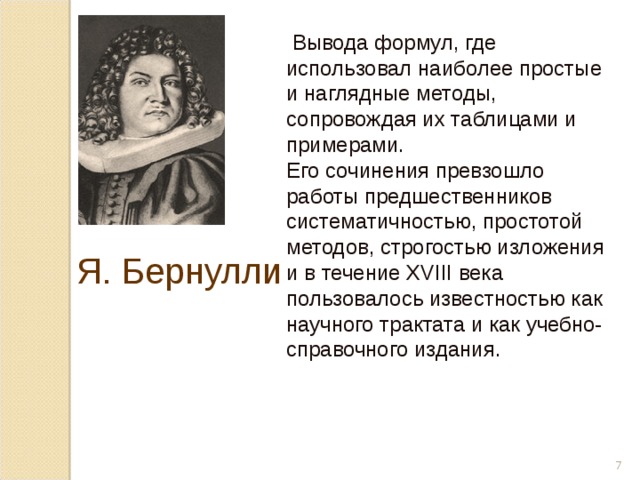  Вывода формул, где использовал наиболее простые и наглядные методы, сопровождая их таблицами и примерами. Его сочинения превзошло работы предшественников систематичностью, простотой методов, строгостью изложения и в течение XVIII века пользовалось известностью как научного трактата и как учебно-справочного издания. Я. Бернулли  