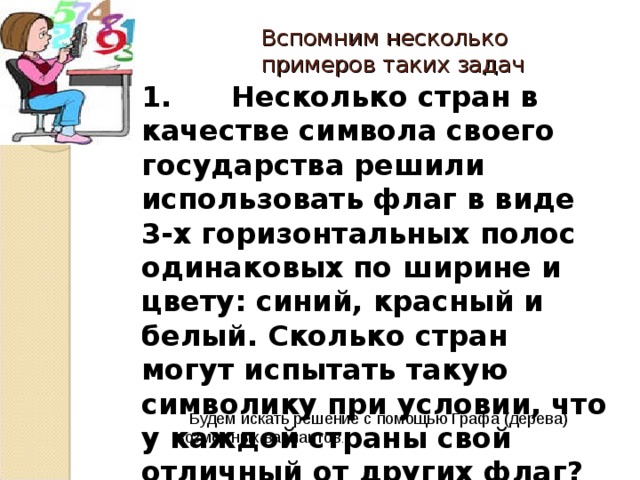 Вспомним несколько примеров таких задач 1. Несколько стран в качестве символа своего государства решили использовать флаг в виде 3-х горизонтальных полос одинаковых по ширине и цвету: синий, красный и белый. Сколько стран могут испытать такую символику при условии, что у каждой страны свой отличный от других флаг?  Будем искать решение с помощью Графа ( дерева) возможных вариантов . 