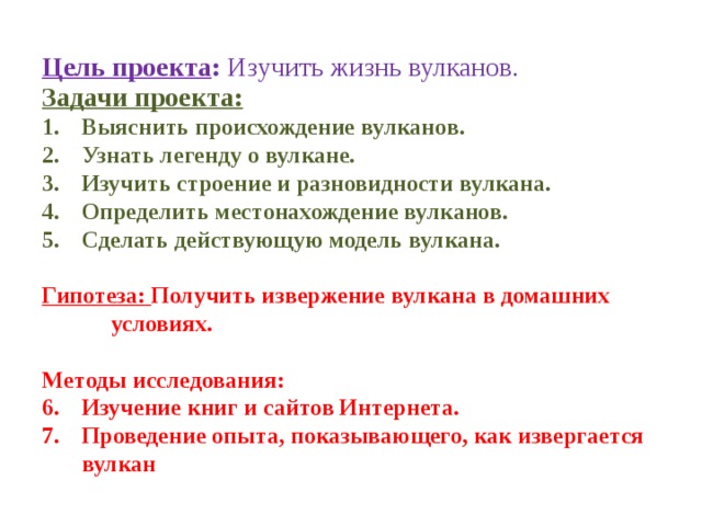 Цель проекта : Изучить жизнь вулканов. Задачи проекта: Выяснить происхождение вулканов. Узнать легенду о вулкане. Изучить строение и разновидности вулкана. Определить местонахождение вулканов. Сделать действующую модель вулкана.  Гипотеза: Получить извержение вулкана в домашних условиях.  Методы исследования: Изучение книг и сайтов Интернета. Проведение опыта, показывающего, как извергается вулкан                                                                            