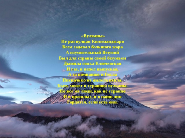  «Вулканы» Не раз вулкан Килиманджаро  Всем задавал большого жара  А изумительный Везувий  Был для страны своей безумьем Дымила сопка Ключевская  И газ, и пепел выпуская,  А за компанию и Гекла  Нисколько не жалела пепла. Быть может и страшны вулканы.  Но все же люди, как не странно  И в прошлые, и в наши дни  Гордятся, если есть они. 