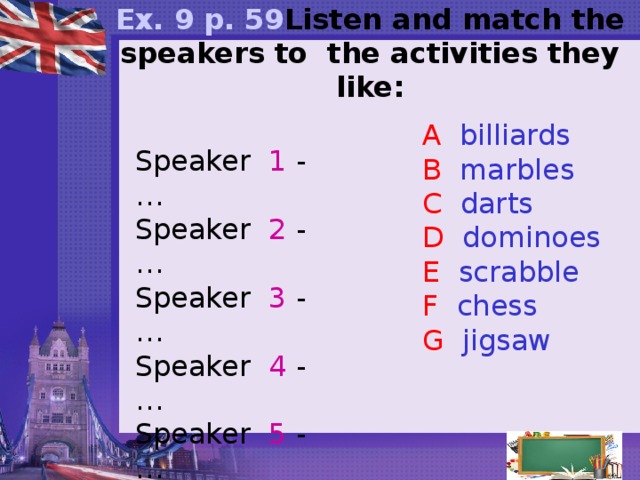    Ex. 9 p. 59 Listen and match the speakers to the activities they like:    A billiards B marbles C darts D dominoes E scrabble F chess G jigsaw   Speaker 1 - … Speaker 2 - … Speaker 3 - … Speaker 4 - … Speaker 5 - …  