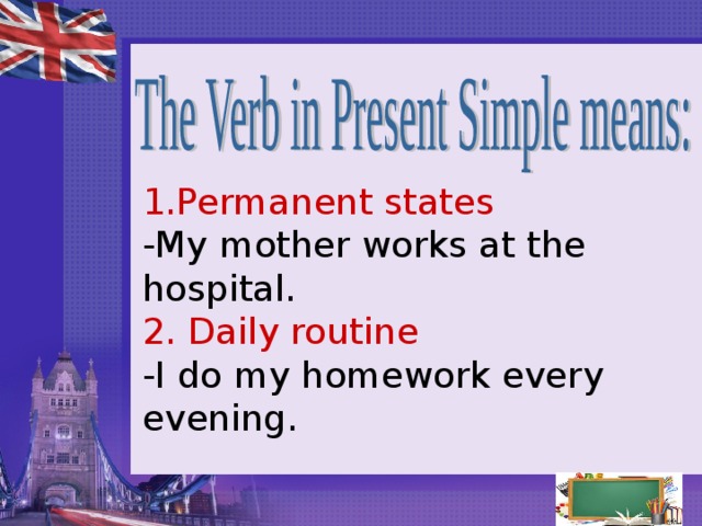 1. Permanent states  -My mother works at the hospital.  2. Daily routine  -I do my homework every evening.   
