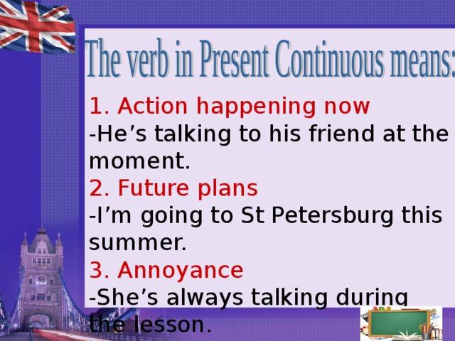 1. Action happening now  -He’s talking to his friend at the moment.  2. Future plans  -I’m going to St Petersburg this summer.  3. Annoyance  -She’s always talking during the lesson.  