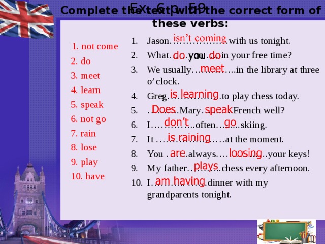  Complete the text with the correct form of these verbs:  Ex. 6 p. 59   Jason………………with us tonight. What……you …..in your free time? We usually…………..in the library at three o’clock. Greg……………..to play chess today. ……… .Mary…....….French well? I…………..often…......skiing. It …………………at the moment. You …….always…………….your keys! My father………..chess every afternoon. I……….. ……dinner with my grandparents tonight.  1. not come  2. do  3. meet  4. learn  5. speak  6. not go  7. rain  8. lose  9. play  10. have  
