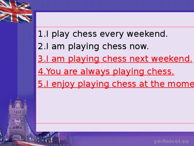 1.I play chess every weekend. 2.I am playing chess now. 3.I am playing chess next weekend. 4.You are always playing chess. 5.I enjoy playing chess at the moment.  