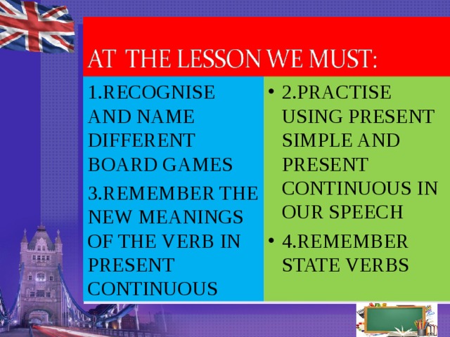 1.RECOGNISE AND NAME DIFFERENT BOARD GAMES 3.REMEMBER THE NEW MEANINGS OF THE VERB IN PRESENT CONTINUOUS 2.PRACTISE USING PRESENT SIMPLE AND PRESENT CONTINUOUS IN OUR SPEECH 4.REMEMBER STATE VERBS    